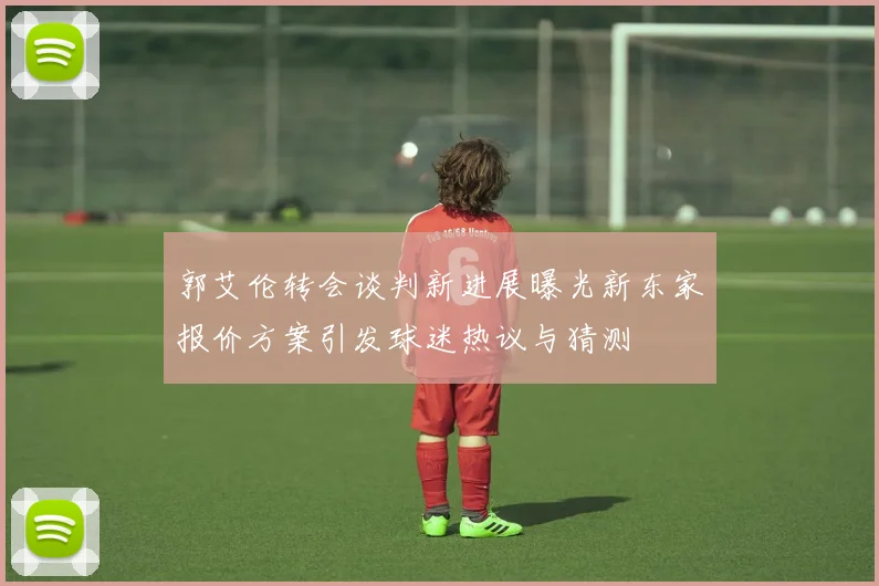 郭艾伦转会谈判新进展曝光新东家报价方案引发球迷热议与猜测