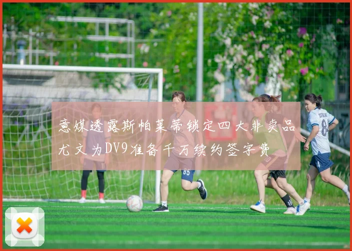 意媒透露斯帕莱蒂锁定四大非卖品尤文为DV9准备千万续约签字费