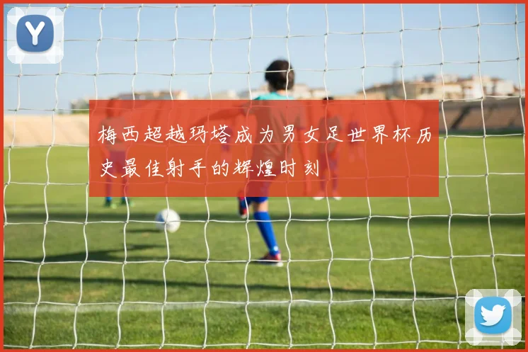 梅西超越玛塔成为男女足世界杯历史最佳射手的辉煌时刻