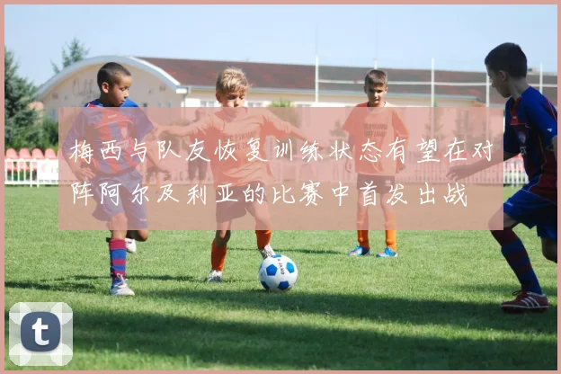 梅西与队友恢复训练状态有望在对阵阿尔及利亚的比赛中首发出战