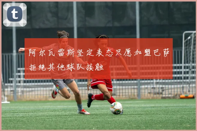阿尔瓦雷斯坚定表态只愿加盟巴萨拒绝其他球队接触