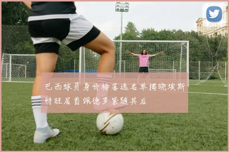 巴西球员身价榜落选名单揭晓埃斯特旺居首佩德罗紧随其后