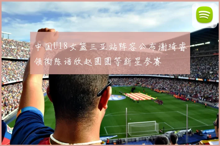 中国U18女篮三亚站阵容公布谢琦睿领衔陈语欣赵圆圆等新星参赛
