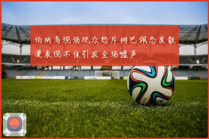 伯纳乌现场观众怒斥姆巴佩态度散漫表现不佳引发全场嘘声