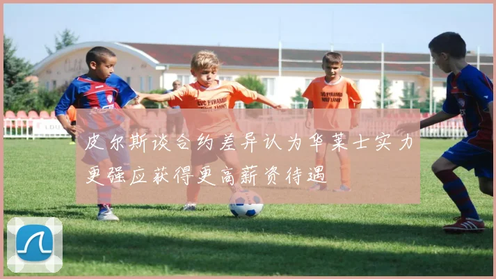 皮尔斯谈合约差异认为华莱士实力更强应获得更高薪资待遇