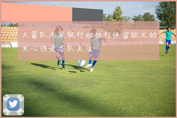 火箭队未采取行动独行侠留欧文的决心仍受各队关注