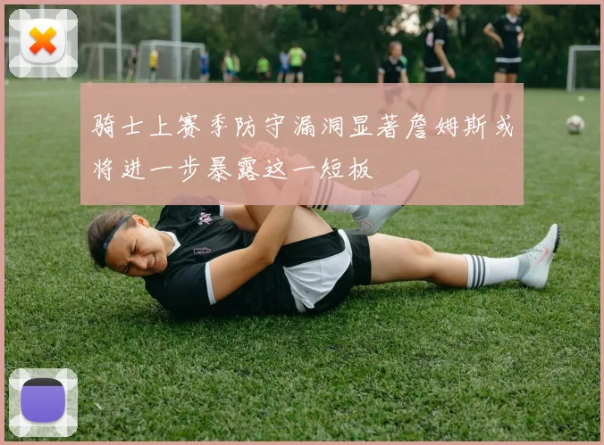 骑士上赛季防守漏洞显著詹姆斯或将进一步暴露这一短板