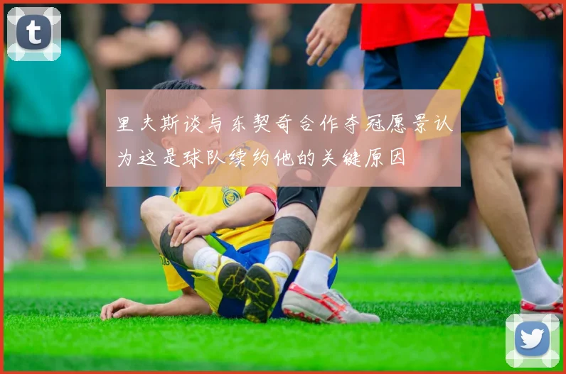 里夫斯谈与东契奇合作夺冠愿景认为这是球队续约他的关键原因