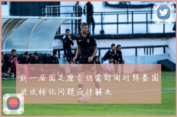 新一届国足磨合仍需时间对阵泰国进攻转化问题亟待解决