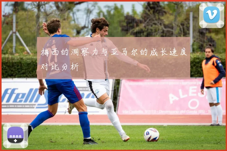 梅西的洞察力与亚马尔的成长速度对比分析