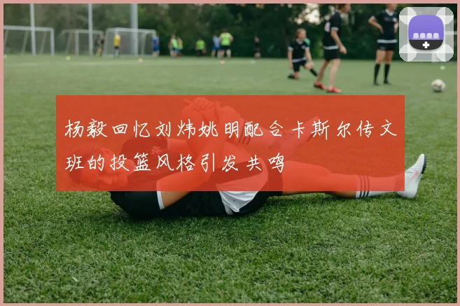 杨毅回忆刘炜姚明配合卡斯尔传文班的投篮风格引发共鸣