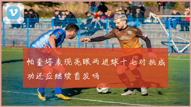 帕奎塔表现亮眼两进球十七对抗成功还应继续首发吗