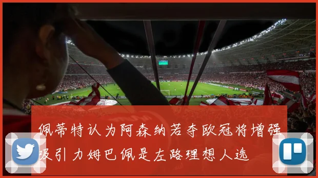 佩蒂特认为阿森纳若夺欧冠将增强吸引力姆巴佩是左路理想人选